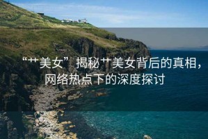 “艸美女”揭秘艸美女背后的真相，網(wǎng)絡(luò)熱點下的深度探討