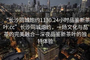 “長沙同城炮約1130.24小時品鑒新茶葉.cc”長沙同城炮約，一場文化與品茶的完美融合—深夜品鑒新茶葉的獨特體驗
