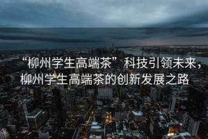 “柳州學(xué)生高端茶”科技引領(lǐng)未來，柳州學(xué)生高端茶的創(chuàng)新發(fā)展之路