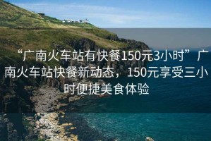 “廣南火車站有快餐150元3小時”廣南火車站快餐新動態，150元享受三小時便捷美食體驗