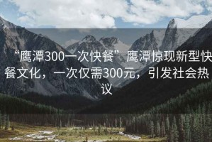 “鷹潭300一次快餐”鷹潭驚現新型快餐文化，一次僅需300元，引發社會熱議