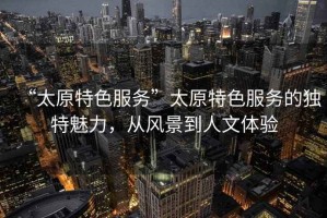 “太原特色服務”太原特色服務的獨特魅力，從風景到人文體驗