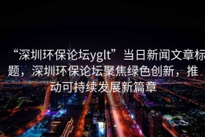 “深圳環(huán)保論壇yglt”當(dāng)日新聞文章標(biāo)題，深圳環(huán)保論壇聚焦綠色創(chuàng)新，推動可持續(xù)發(fā)展新篇章