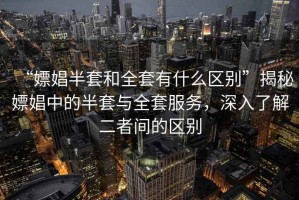 “嫖娼半套和全套有什么區別”揭秘嫖娼中的半套與全套服務，深入了解二者間的區別