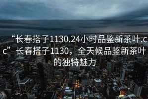 “長(zhǎng)春搭子1130.24小時(shí)品鑒新茶葉.cc”長(zhǎng)春搭子1130，全天候品鑒新茶葉的獨(dú)特魅力