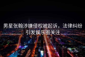 男星張翰涉嫌侵權被起訴，法律糾紛引發娛樂圈關注