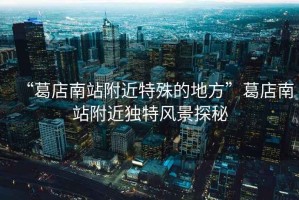 “葛店南站附近特殊的地方”葛店南站附近獨特風(fēng)景探秘
