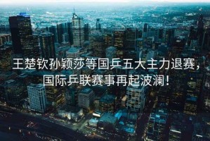 王楚欽孫穎莎等國乒五大主力退賽，國際乒聯賽事再起波瀾！