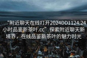 “附近聊天在線打開2024DD1124.24小時品鑒新茶葉.cc”探索附近聊天新境界，在線品鑒新茶葉的魅力時光