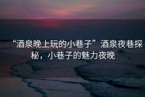 “酒泉晚上玩的小巷子”酒泉夜巷探秘，小巷子的魅力夜晚