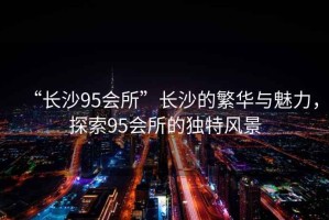 “長沙95會所”長沙的繁華與魅力，探索95會所的獨特風景