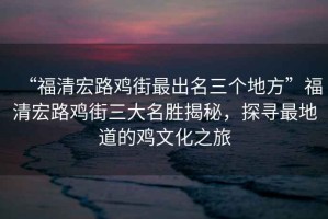 “福清宏路雞街最出名三個地方”福清宏路雞街三大名勝揭秘，探尋最地道的雞文化之旅