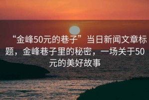 “金峰50元的巷子”當(dāng)日新聞文章標(biāo)題，金峰巷子里的秘密，一場關(guān)于50元的美好故事