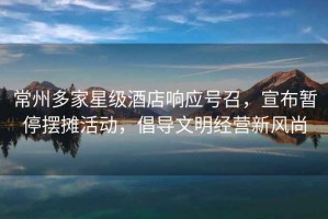 常州多家星級酒店響應號召，宣布暫停擺攤活動，倡導文明經營新風尚