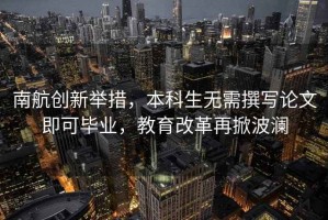 南航創新舉措，本科生無需撰寫論文即可畢業，教育改革再掀波瀾