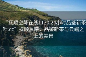 “撫順空降在線1130.24小時(shí)品鑒新茶葉.cc”撫順晨曦，品鑒新茶與云端之上的美景