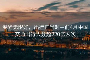 春光無(wú)限好，出行正當(dāng)時(shí)—前4月中國(guó)交通出行人數(shù)超220億人次