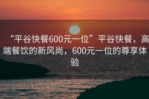 “平谷快餐600元一位”平谷快餐，高端餐飲的新風(fēng)尚，600元一位的尊享體驗(yàn)