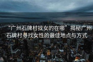 “廣州石牌村找女的在哪”揭秘廣州石牌村尋找女性的最佳地點與方式