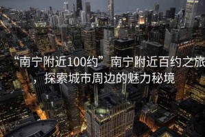 “南寧附近100約”南寧附近百約之旅，探索城市周邊的魅力秘境