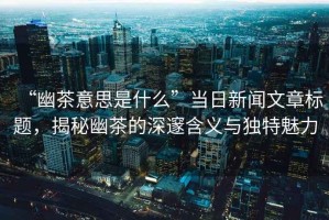“幽茶意思是什么”當(dāng)日新聞文章標(biāo)題，揭秘幽茶的深邃含義與獨(dú)特魅力