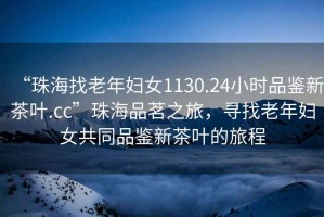 “珠海找老年婦女1130.24小時品鑒新茶葉.cc”珠海品茗之旅，尋找老年婦女共同品鑒新茶葉的旅程