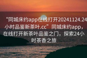 “同城床約app在線打開20241124.24小時品鑒新茶葉.cc”同城床約app，在線打開新茶葉品鑒之門，探索24小時茶香之旅