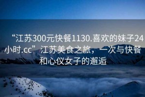 “江蘇300元快餐1130.喜歡的妹子24小時.cc”江蘇美食之旅，一次與快餐和心儀女子的邂逅