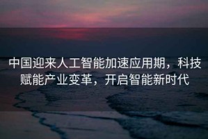 中國迎來人工智能加速應(yīng)用期，科技賦能產(chǎn)業(yè)變革，開啟智能新時代