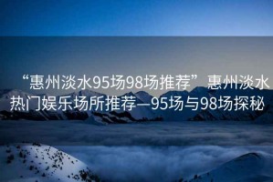 “惠州淡水95場98場推薦”惠州淡水熱門娛樂場所推薦—95場與98場探秘