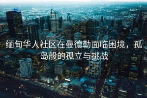 緬甸華人社區(qū)在曼德勒面臨困境，孤島般的孤立與挑戰(zhàn)