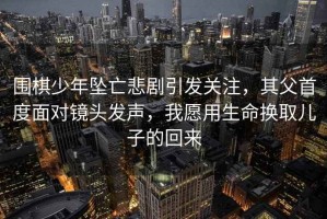 圍棋少年墜亡悲劇引發(fā)關注，其父首度面對鏡頭發(fā)聲，我愿用生命換取兒子的回來