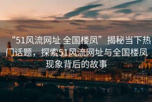 “51風(fēng)流網(wǎng)址 全國樓鳳”揭秘當(dāng)下熱門話題，探索51風(fēng)流網(wǎng)址與全國樓鳳現(xiàn)象背后的故事