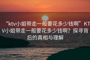 “ktv小姐帶走一般要花多少錢啊”KTV小姐帶走一般要花多少錢??？探尋背后的真相與理解
