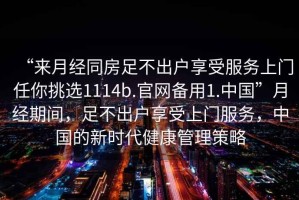 “來月經(jīng)同房足不出戶享受服務(wù)上門任你挑選1114b.官網(wǎng)備用1.中國”月經(jīng)期間，足不出戶享受上門服務(wù)，中國的新時(shí)代健康管理策略