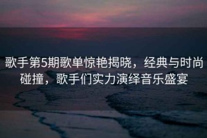 歌手第5期歌單驚艷揭曉，經典與時尚碰撞，歌手們實力演繹音樂盛宴
