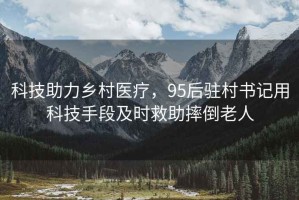 科技助力鄉村醫療，95后駐村書記用科技手段及時救助摔倒老人