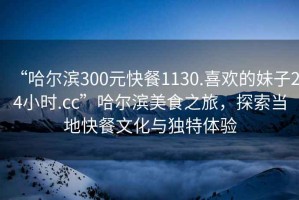 “哈爾濱300元快餐1130.喜歡的妹子24小時.cc”哈爾濱美食之旅，探索當地快餐文化與獨特體驗