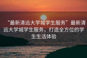 “最新清遠大學城學生服務”最新清遠大學城學生服務，打造全方位的學生生活體驗