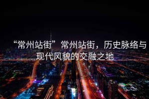 “常州站街”常州站街，歷史脈絡與現代風貌的交融之地