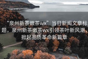 “泉州新茶嫩茶wx”當(dāng)日新聞文章標(biāo)題，泉州新茶嫩茶wx引領(lǐng)茶葉新風(fēng)潮，掀起品質(zhì)革命新篇章