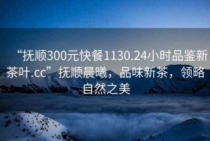“撫順300元快餐1130.24小時品鑒新茶葉.cc”撫順晨曦，品味新茶，領略自然之美
