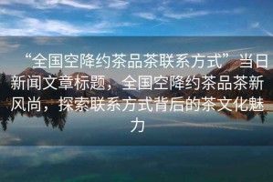 “全國空降約茶品茶聯系方式”當日新聞文章標題，全國空降約茶品茶新風尚，探索聯系方式背后的茶文化魅力