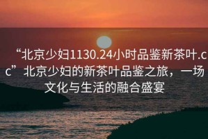 “北京少婦1130.24小時品鑒新茶葉.cc”北京少婦的新茶葉品鑒之旅，一場文化與生活的融合盛宴
