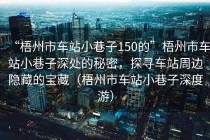 “梧州市車站小巷子150的”梧州市車站小巷子深處的秘密，探尋車站周邊隱藏的寶藏（梧州市車站小巷子深度游）