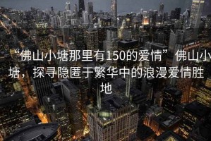 “佛山小塘那里有150的愛情”佛山小塘，探尋隱匿于繁華中的浪漫愛情勝地