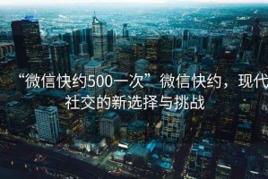 “微信快約500一次”微信快約，現代社交的新選擇與挑戰