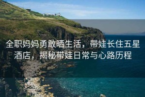 全職媽媽勇敢曬生活，帶娃長住五星酒店，揭秘帶娃日常與心路歷程