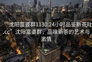 “沈陽富婆群1130.24小時品鑒新茶葉.cc”沈陽富婆群，品味新茶的藝術與激情