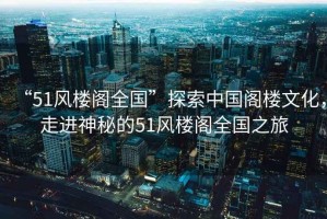 “51風樓閣全國”探索中國閣樓文化，走進神秘的51風樓閣全國之旅